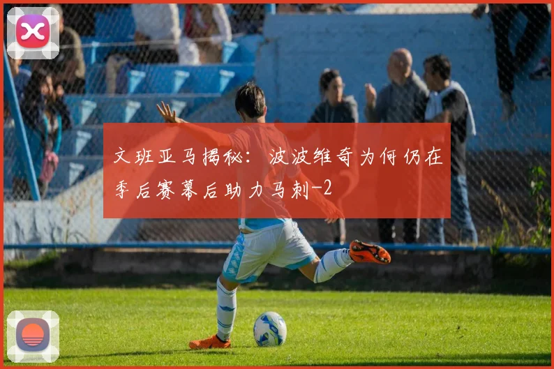 文班亚马揭秘：波波维奇为何仍在季后赛幕后助力马刺